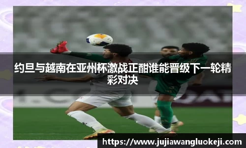 约旦与越南在亚州杯激战正酣谁能晋级下一轮精彩对决